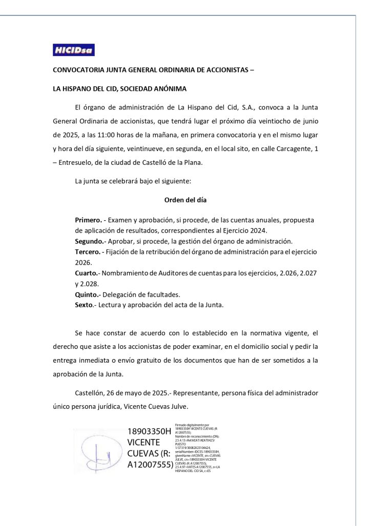 CONVOCATORIA JUNTA GENERAL ORDINARIA DE ACCIONISTAS – LA HISPANO DEL CID, SOCIEDAD ANÓNIMA El órgano de administración de La Hispano del Cid, S.A., convoca a la Junta General Ordinaria de accionistas, que tendrá lugar el próximo día veintiocho de junio de 2025, a las 11:00 horas de la mañana, en primera convocatoria y en el mismo lugar y hora del día siguiente, veintinueve, en segunda, en el local sito, en calle Carcagente, 1 – Entresuelo, de la ciudad de Castelló de la Plana. La junta se celebrará bajo el siguiente: Orden del día Primero. - Examen y aprobación, si procede, de las cuentas anuales, propuesta de aplicación de resultados, correspondientes al Ejercicio 2024. Segundo.- Aprobar, si procede, la gestión del órgano de administración. Tercero. - Fijación de la retribución del órgano de administración para el ejercicio 2026. Cuarto.- Nombramiento de Auditores de cuentas para los ejercicios, 2.026, 2.027 y 2.028. Quinto.- Delegación de facultades. Sexto.- Lectura y aprobación del acta de la Junta. Se hace constar de acuerdo con lo establecido en la normativa vigente, el derecho que asiste a los accionistas de poder examinar, en el domicilio social y pedir la entrega inmediata o envío gratuito de los documentos que han de ser sometidos a la aprobación de la Junta. Castellón, 26 de mayo de 2025.- Representante, persona física del administrador único persona jurídica, Vicente Cuevas Julve.